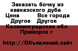 Заказать бочку из кавказского дуба › Цена ­ 100 - Все города Другое » Другое   . Калининградская обл.,Приморск г.